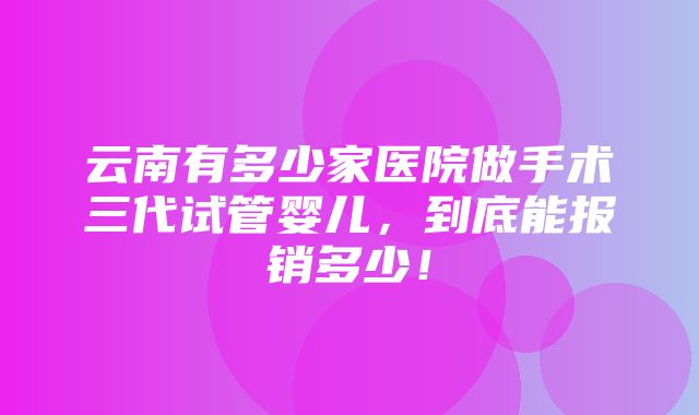 云南有多少家医院做手术三代试管婴儿，到底能报销多少！