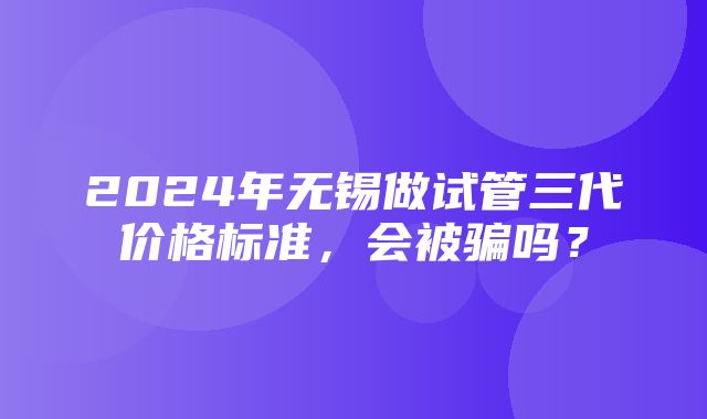 2024年无锡做试管三代价格标准，会被骗吗？