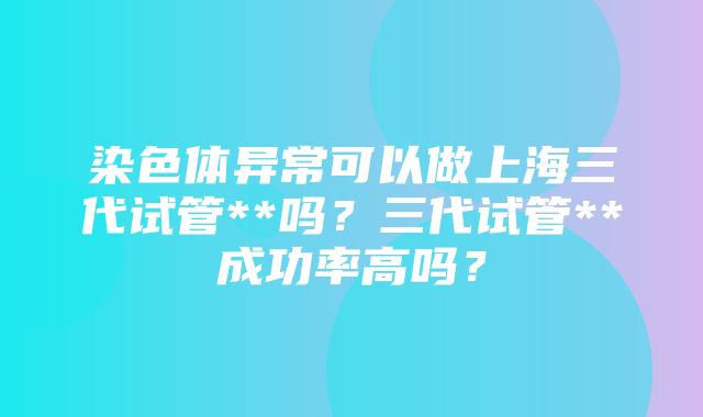 染色体异常可以做上海三代试管**吗？三代试管**成功率高吗？