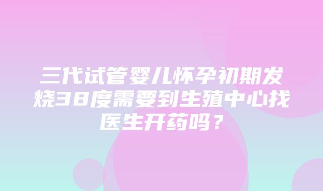 三代试管婴儿怀孕初期发烧38度需要到生殖中心找医生开药吗？