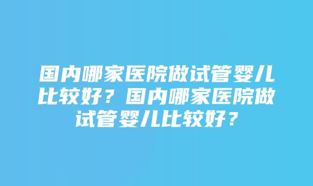 国内哪家医院做试管婴儿比较好？国内哪家医院做试管婴儿比较好？