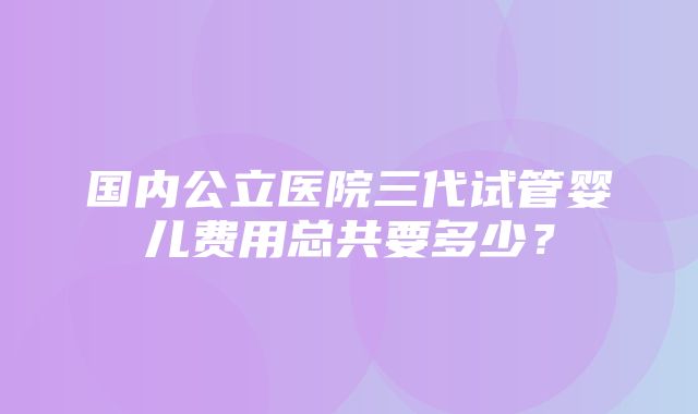 国内公立医院三代试管婴儿费用总共要多少？