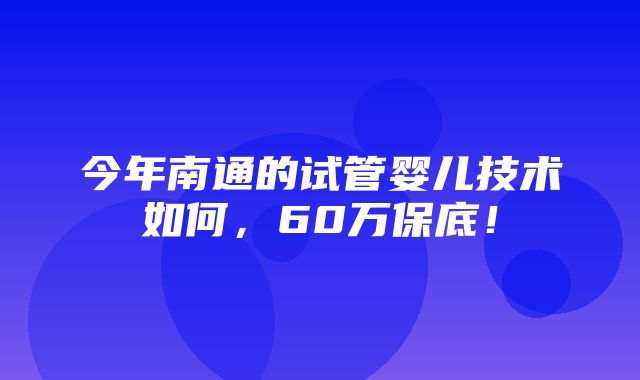 今年南通的试管婴儿技术如何，60万保底！