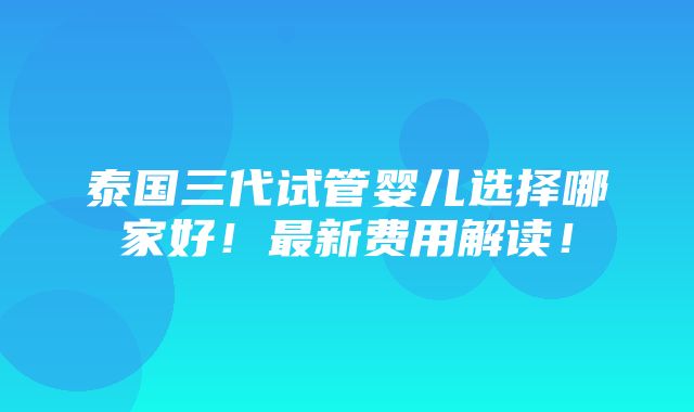 泰国三代试管婴儿选择哪家好！最新费用解读！