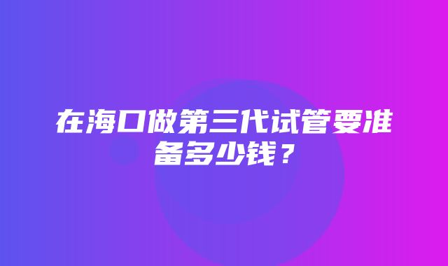 在海口做第三代试管要准备多少钱？