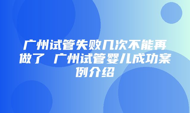 广州试管失败几次不能再做了 广州试管婴儿成功案例介绍