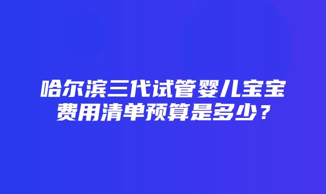 哈尔滨三代试管婴儿宝宝费用清单预算是多少？