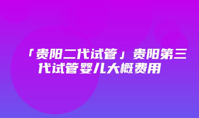 「贵阳二代试管」贵阳第三代试管婴儿大概费用