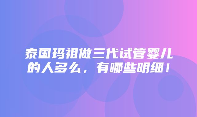 泰国玛祖做三代试管婴儿的人多么，有哪些明细！