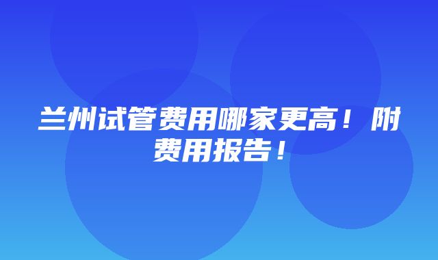 兰州试管费用哪家更高！附费用报告！