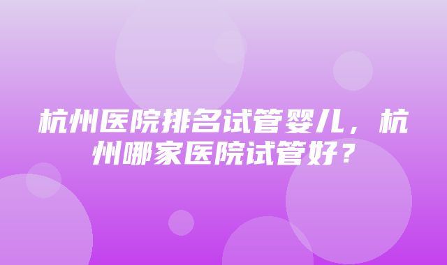 杭州医院排名试管婴儿，杭州哪家医院试管好？