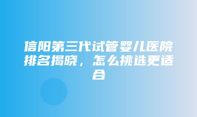 信阳第三代试管婴儿医院排名揭晓，怎么挑选更适合