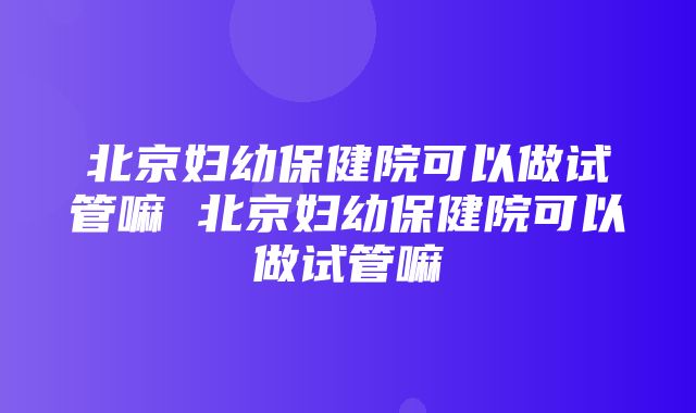 北京妇幼保健院可以做试管嘛 北京妇幼保健院可以做试管嘛