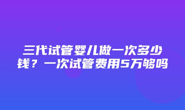 三代试管婴儿做一次多少钱？一次试管费用5万够吗