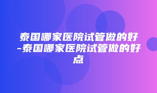 泰国哪家医院试管做的好-泰国哪家医院试管做的好点