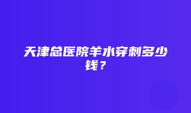 天津总医院羊水穿刺多少钱？