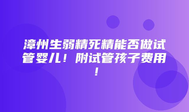 漳州生弱精死精能否做试管婴儿！附试管孩子费用！