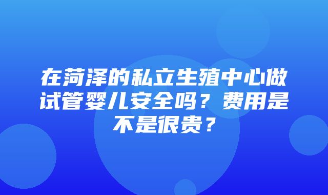 在菏泽的私立生殖中心做试管婴儿安全吗？费用是不是很贵？