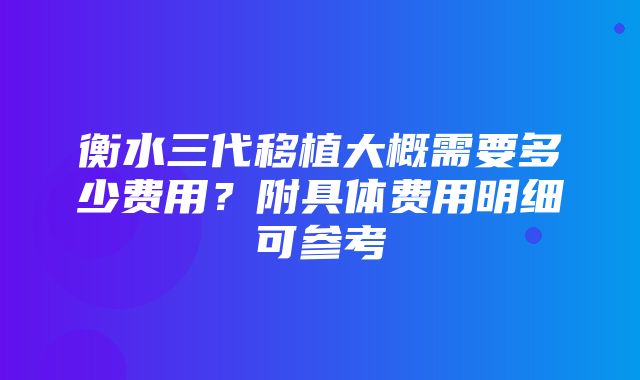 衡水三代移植大概需要多少费用？附具体费用明细可参考