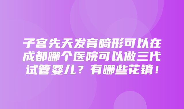 子宫先天发育畸形可以在成都哪个医院可以做三代试管婴儿？有哪些花销！