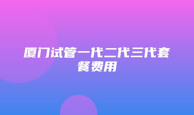 厦门试管一代二代三代套餐费用