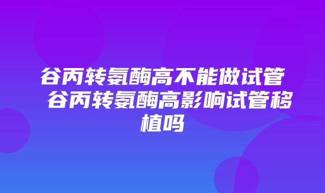 谷丙转氨酶高不能做试管 谷丙转氨酶高影响试管移植吗