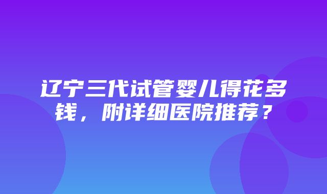 辽宁三代试管婴儿得花多钱，附详细医院推荐？