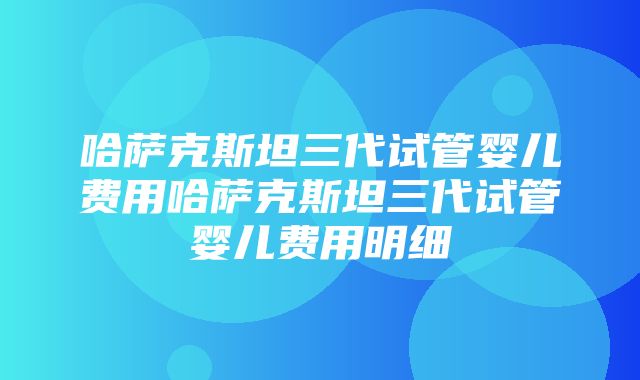 哈萨克斯坦三代试管婴儿费用哈萨克斯坦三代试管婴儿费用明细