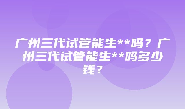 广州三代试管能生**吗？广州三代试管能生**吗多少钱？