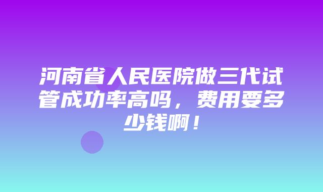 河南省人民医院做三代试管成功率高吗，费用要多少钱啊！