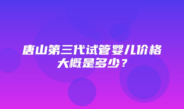 唐山第三代试管婴儿价格大概是多少？