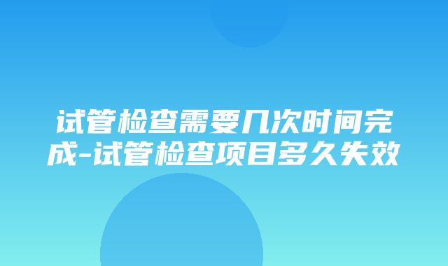 试管检查需要几次时间完成-试管检查项目多久失效