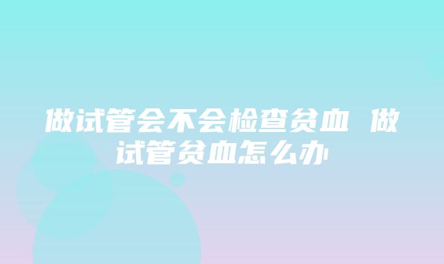 做试管会不会检查贫血 做试管贫血怎么办