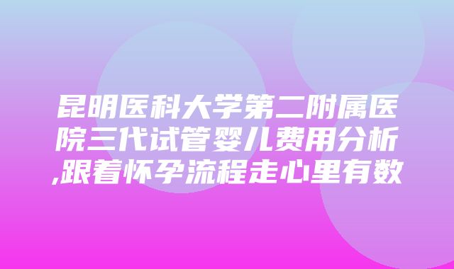 昆明医科大学第二附属医院三代试管婴儿费用分析,跟着怀孕流程走心里有数