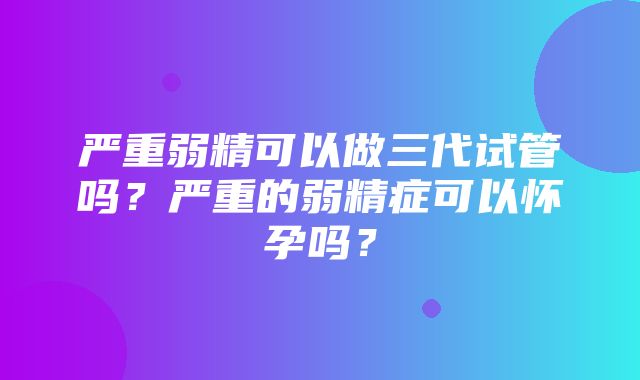 严重弱精可以做三代试管吗？严重的弱精症可以怀孕吗？