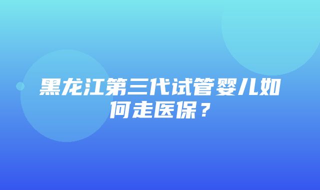 黑龙江第三代试管婴儿如何走医保？