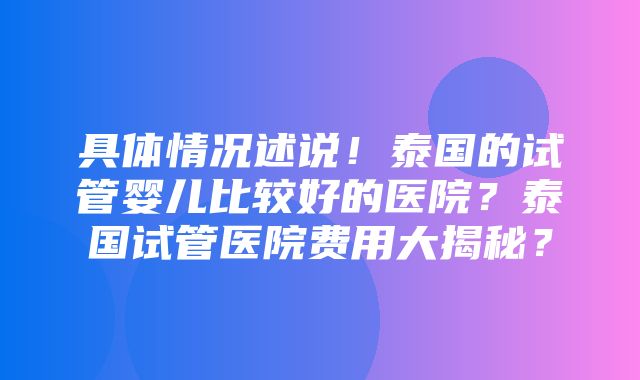 具体情况述说！泰国的试管婴儿比较好的医院？泰国试管医院费用大揭秘？