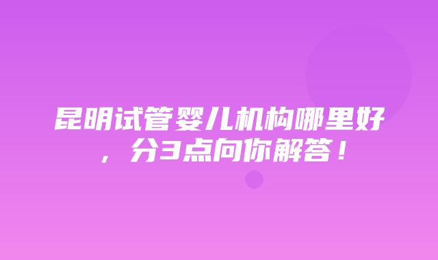 昆明试管婴儿机构哪里好，分3点向你解答！