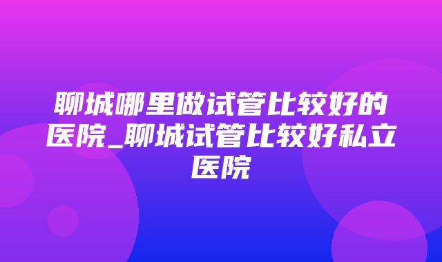 聊城哪里做试管比较好的医院_聊城试管比较好私立医院