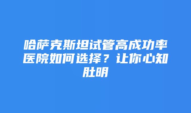 哈萨克斯坦试管高成功率医院如何选择？让你心知肚明