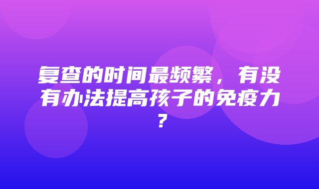 复查的时间最频繁，有没有办法提高孩子的免疫力？