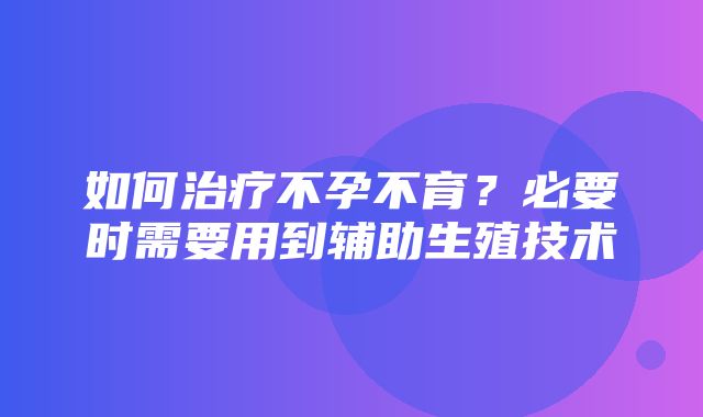 如何治疗不孕不育？必要时需要用到辅助生殖技术