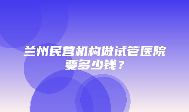 兰州民营机构做试管医院要多少钱？