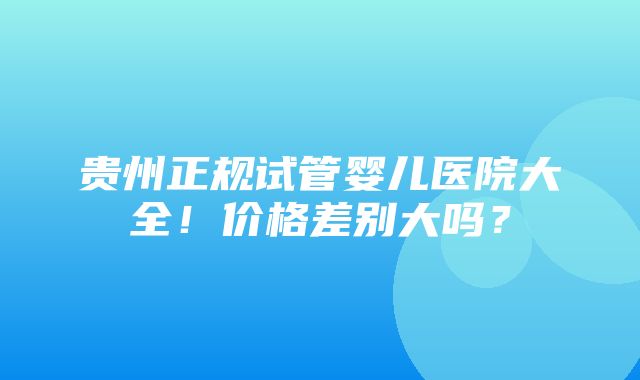 贵州正规试管婴儿医院大全！价格差别大吗？