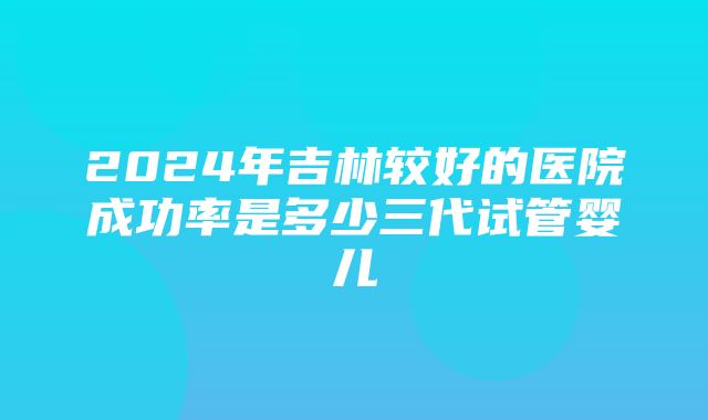 2024年吉林较好的医院成功率是多少三代试管婴儿