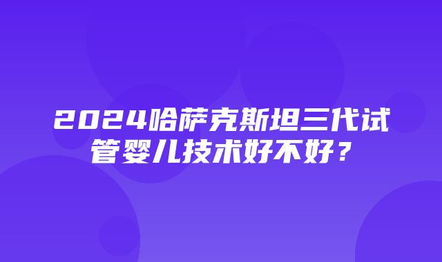 2024哈萨克斯坦三代试管婴儿技术好不好？