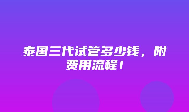 泰国三代试管多少钱，附费用流程！