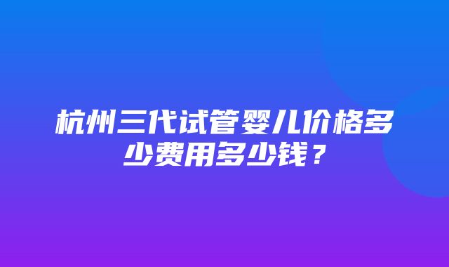 杭州三代试管婴儿价格多少费用多少钱？