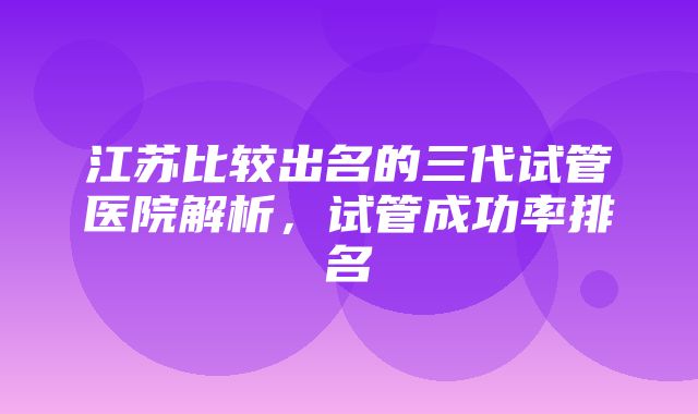 江苏比较出名的三代试管医院解析，试管成功率排名