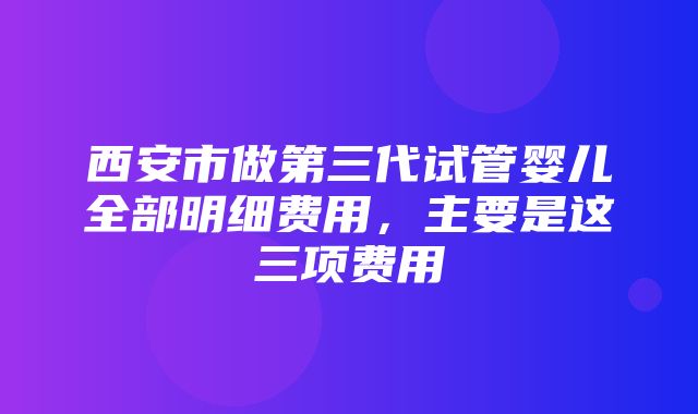 西安市做第三代试管婴儿全部明细费用，主要是这三项费用